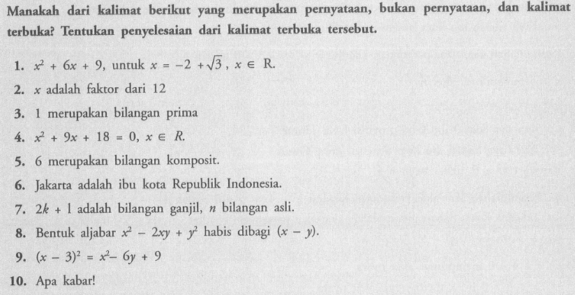 Manakah dari kalimat berikut yang merupakan pernyataan, bukan pernyataan, dan kalimat terbuka? Tentukan penyelesaian dari kalimat terbuka tersebut. 1. x^2+6x+9 untuk x=-2+akar(3)-xeR, 2. x adalah faktor dari 12 3. 1 merupakan bilangan prima 4. x^2+9x+18=0, xeR. 5. 6 merupakan bilangan komposit. 6. Jakarta adalah ibu kota Republik Indonesia. 7. 2k+1 adalah bilangan ganjil, n bilangan asli. 8. Bentuk aljabar x^2-2xy+y^2 habis dibagi (x-y) 9. (x-3)^2=x^2-6y+9 10. Apa kabar!