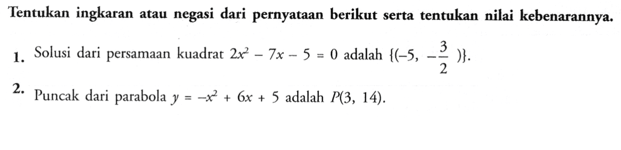 Tentukan ingkaran atau negasi dari pernyataan berikut serta tentukan nilai kebenarannya 1. Solusi dari persamaan kuadrat 2x^2-7x-5=0 adalah {(-5,-3/2)}. 2. Puncak dari parabola y=-x^2+6x+5 adalah P(3, 14) .
