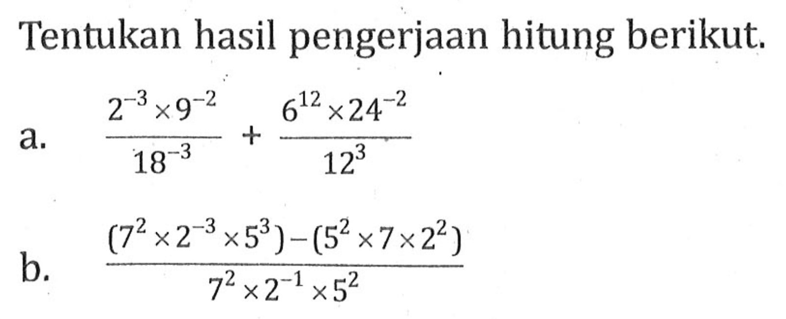 Tentukan hasil pengerjaan hitung berikut. a. (2^(-3)x9^(-2))/(18^(-3))+(6^(12)x24^(-2))/(12^3) b. ((7^2x2^(-3)x5^3)-(5^2x7x2^2))/(7^2x2^(-1)x5^2)