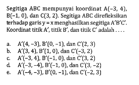 Segitiga ABC mempunyai koordinat A(-3, 4), B(-1, 0), dan C(3, 2) Segitiga ABC direfleksikan terhadap garis y=x menghasilkan segitiga A'B'C'. Koordinat titik A' , titik B' , dan titik C' adalah ...
