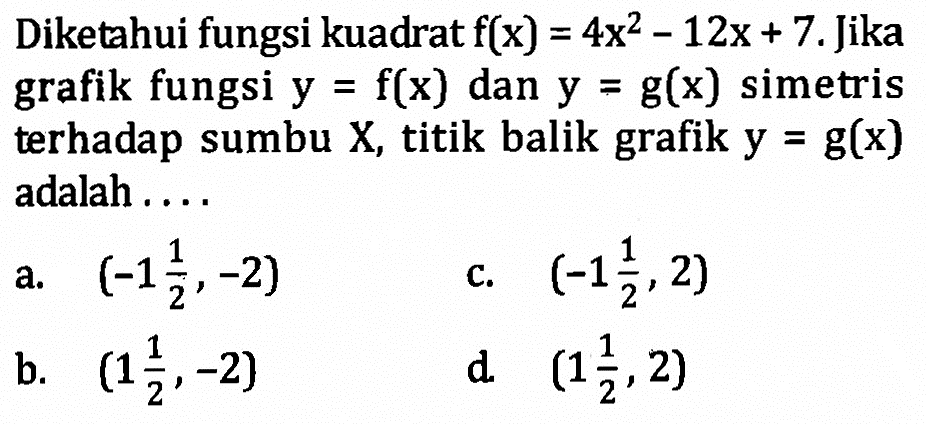 Diketahui fungsi kuadrat f(x) = 4x^2 - 12x + 7. Jika grafik fungsi y = f(x) dan y = g(x) simetris terhadap sumbu X, titik balik grafik y = g(x) adalah...