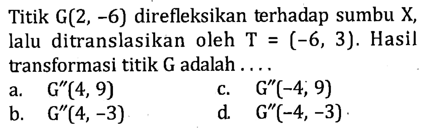 Titik G(2,-6) direfleksikan terhadap sumbu X, lalu ditranslasikan oleh T=(-6,3). Hasil transformasi titik G adalah ... a. G''(4,9) b. G''(4,-3) c. G''(-4,9) d. G''(-4,-3) 
