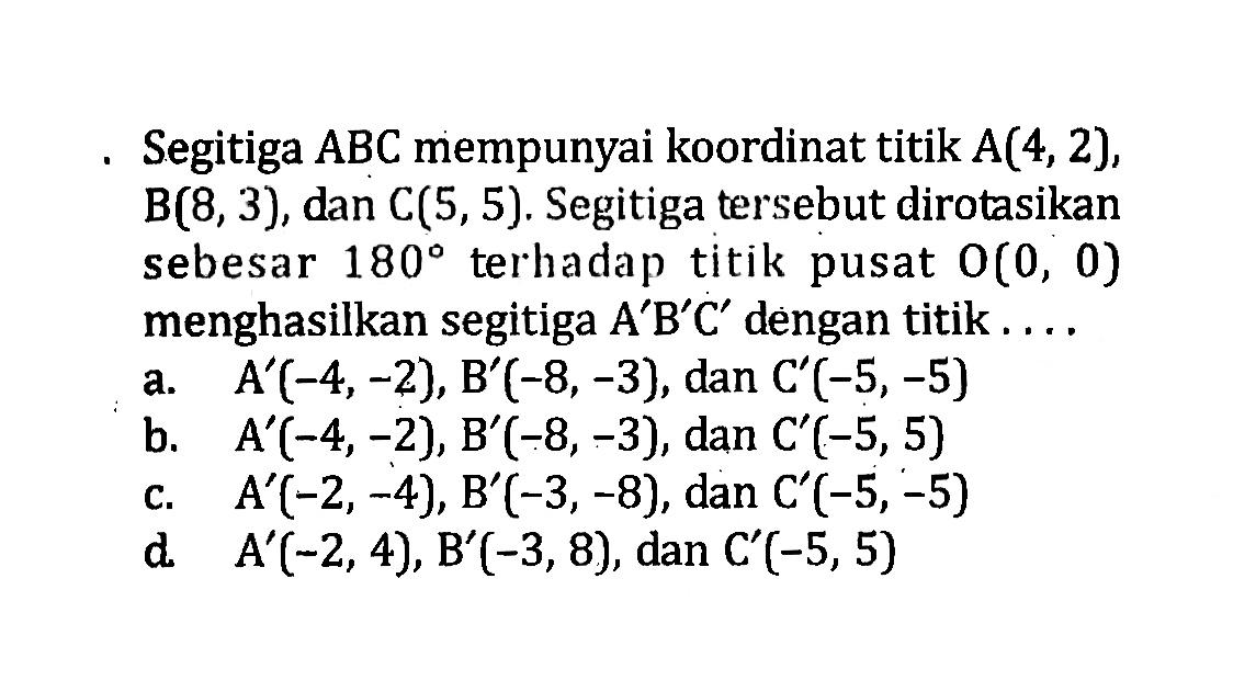 Segitiga  ABC  mempunyai koordinat titik  A(4,2),  B(8,3), dan  C(5,5) . Segitiga tersebut dirotasikan sebesar  180  terhadap titik pusat  O(0,0)  menghasilkan segitiga A'B'C' dengan titik....
