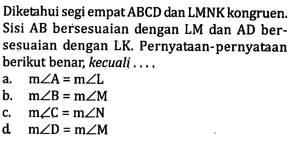 Diketahui segi empat  ABCD  dan LMNK kongruen. Sisi  AB  bersesuaian dengan LM dan AD bersesuaian dengan LK. Pernyataan-pernyataan berikut benar, kecuali ....a.   m sudut A=m sudut L b.   m sudut B=m sudut M c.   m sudut C=m sudut N d   m sudut D=m sudut M 
