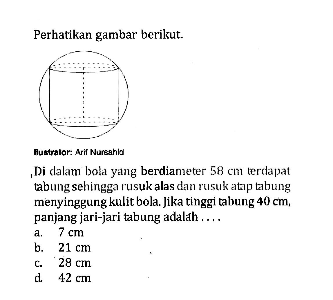 Perhatikan gambar berikut.Ilustrator: Arif NursahidDi dalam bola yang berdiameter  58 cm  terdapat tabung sehingga rusuk alas dan rusuk atap tabung menyinggung kulit bola. Jika tinggi tabung  40 cm , panjang jari-jari tabung adalah  .... .