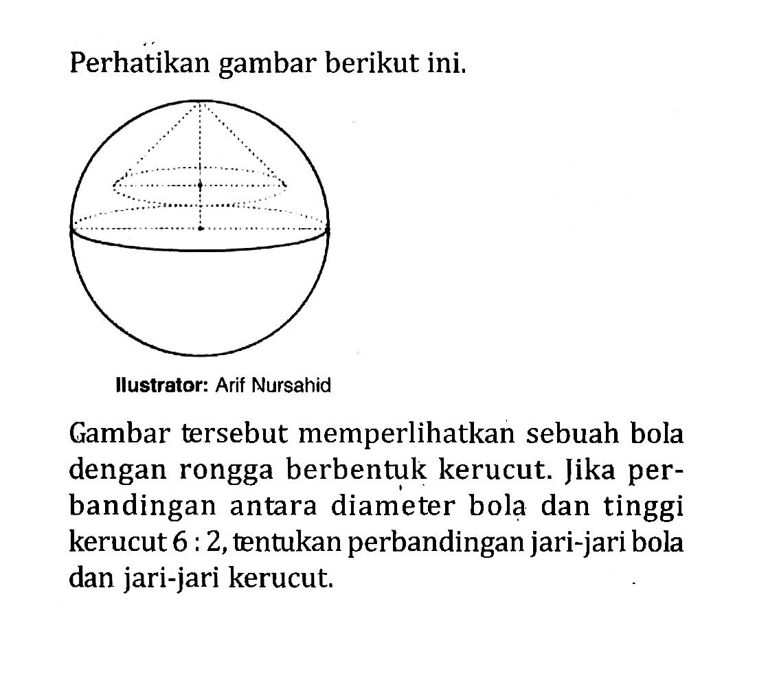 Perhatikan gambar berikut ini. Ilustrator: Arif Nursahid Gambar tersebut memperlikan sebuah bola dengan rongga berbentuk kerucut. Jika perbandingan antara diameter bola dan tinggi kerucut 6:2, tentukan perbandingan jari-jari bola dan jari-jari kerucut.