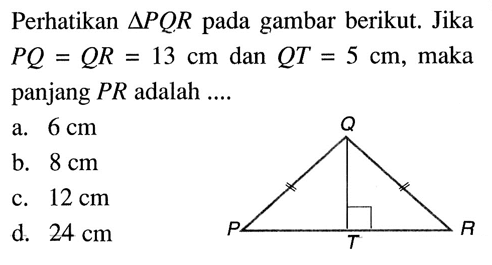 Perhatikan  segitiga PQR  pada gambar berikut. Jika  PQ=QR=13 cm  dan  QT=5 cm , maka panjang  PR  adalah ....