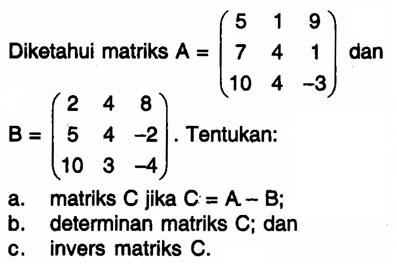Diketahui matriks A = (5 1 9 7 4 1 10 4 -3) dan B = (2 4 8 5 4 -2 10 3 -4). Tentukan: a. matriks C jika C=A-B; b. determinan matriks C; dan c. invers matriks C.