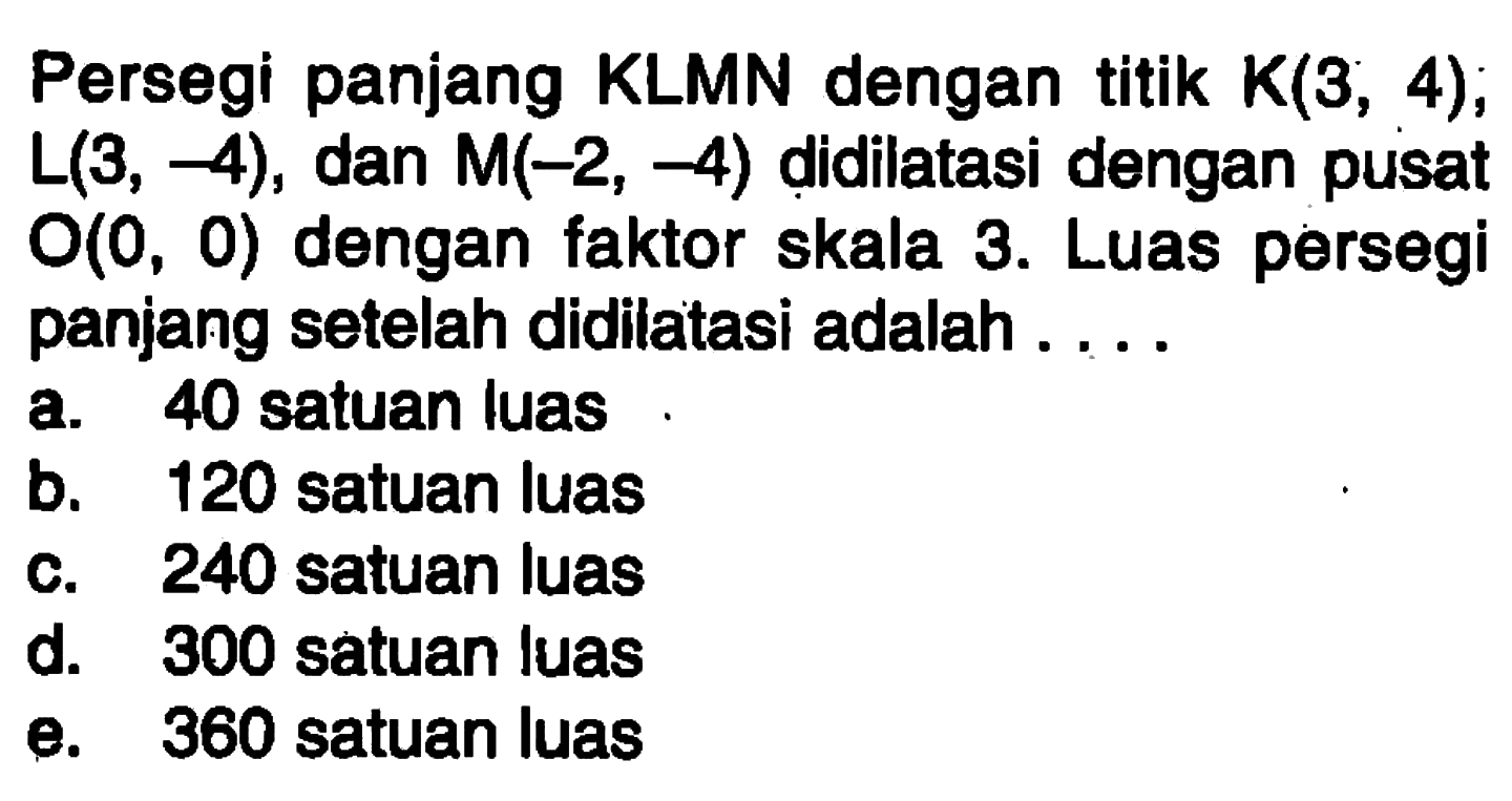 Persegi panjang KLMN dengan titik K(3, 4), L(3, -4), dan M(-2, -4) didilatasi dengan pusat O(0, 0) dengan faktor skala 3. Luas persegi panjang setelah didilatasi adalah....