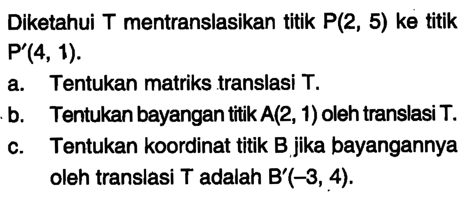 Diketahui T mentranslasikan titik P(2, 5) ke titik P(4, 1). a. Tentukan matriks translasi T. b. Tentukan bayangan titik A(2, 1) oleh translasi T. c. Tentukan koordinat titik B jika bayangannya oleh translasi T adalah B'(-3, 4).