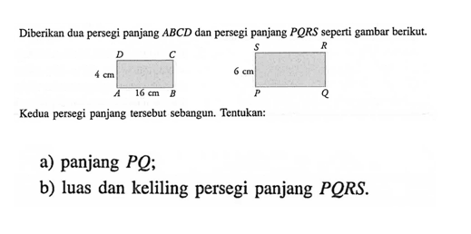 Diberikan dua persegi panjang ABCD dan persegi panjang PQRS seperti gambar berikut.Kedua persegi panjang tersebut sebangun. Tentukan:a) panjang PQb) luas dan keliling persegi panjang PQRS.
