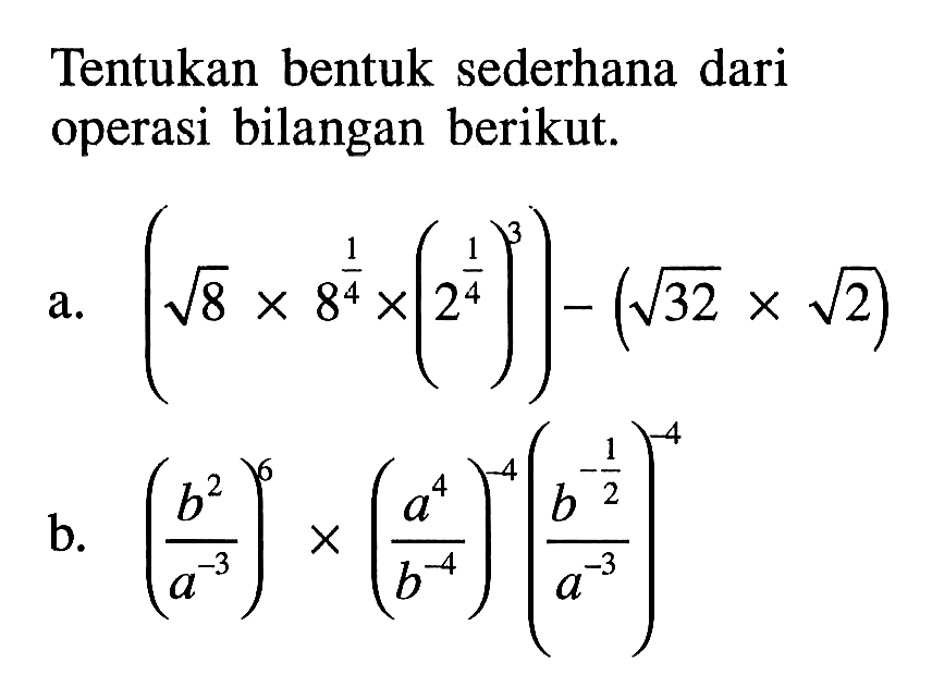 Tentukan bentuk sederhana dari operasi bilangan berikut. a. ( akar(8) x 8^(1/2) x (2^(1/2))^3) - ( akar(32) x akar(2)) b. (b^2/a^-3)^6 x (a^4/b^-4)^-4 (b^-1/2/a^-3)^-4