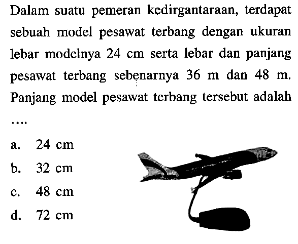 Dalam suatu pemeran kedirgantaraan, terdapat sebuah model pesawat terbang dengan ukuran lebar modelnya 24 cm serta lebar dan panjang pesawat terbang sebenarnya 36 m dan 48 m. Panjang model pesawat terbang tersebut adalah ...