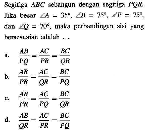 Segitiga ABC sebangun dengan segitiga PQR. Jika besar sudut A=35, sudut B=75, sudut P=75, dan sudut Q=70, maka perbandingan sisi yang bersesuaian adalah ... . . a. AB/PQ=AC/PR=BC/QR b. AB/PR=AC/QR=BC/PQ c. AB/PR=AC/PQ=BC/QR d. AB/QR=AC/PR=BC/PQ 
