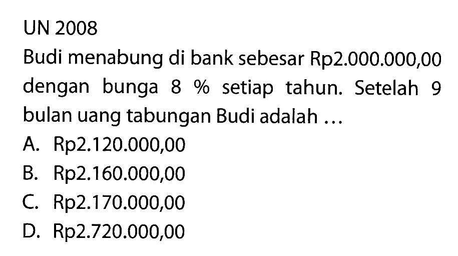 UN 2008Budi menabung di bank sebesar Rp2.000.000,00 dengan bunga 8% setiap tahun. Setelah 9 bulan uang tabungan Budi adalah ...