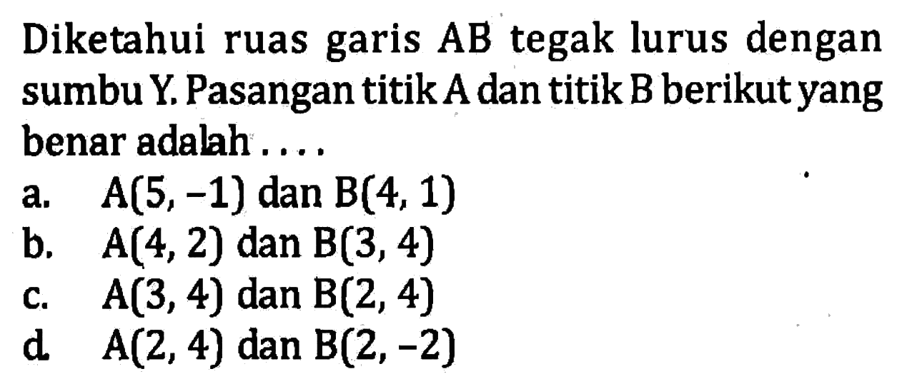 Diketahui ruas garis AB tegak lurus dengan sumbu Y. Pasangan titik A dan titik B berikut yang benar adalah .... a. A(5, -1) dan B(4, 1) b. A(4, 2) dan B(3, 4) c. A(3, 4) dan B(2, 4) d. A(2, 4) dan B(2, -2)