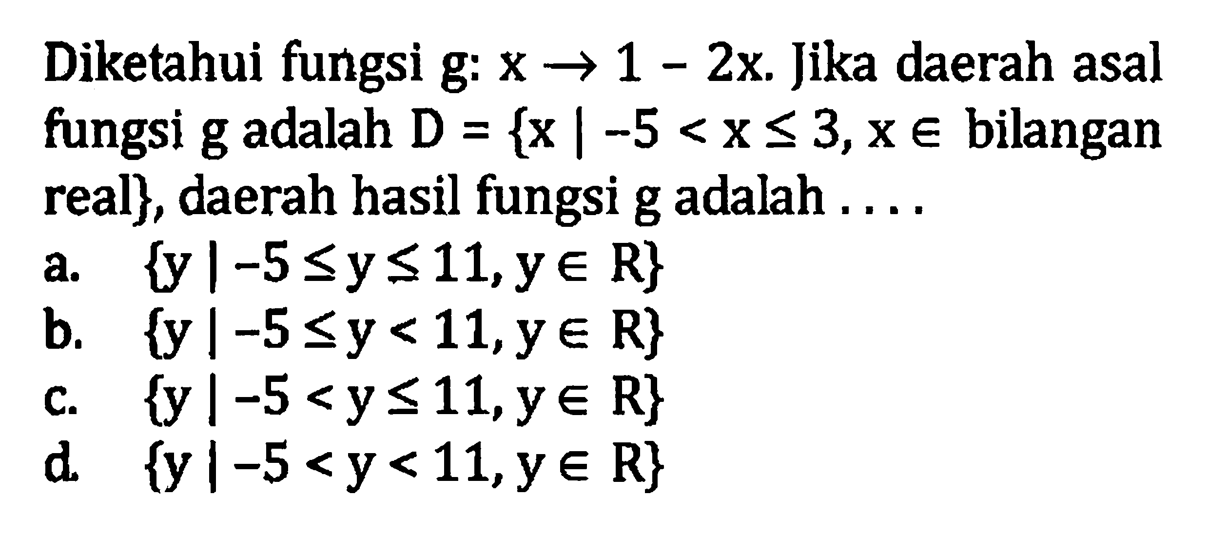 Diketahui fungsi g: x -> 1 - 2x. Jika daerah asal fungsi g adalah D = {x | -5 < x <= 3,x e bilangan real}, daerah hasil fungsi g adalah. . . . a. {y |-5 <= y <= 11, y e R} b. {y |-5 <= y < 11,y e R} c. {y |-5 < y <=11,y e R} d. {y|-5 < y< 11,y e R}