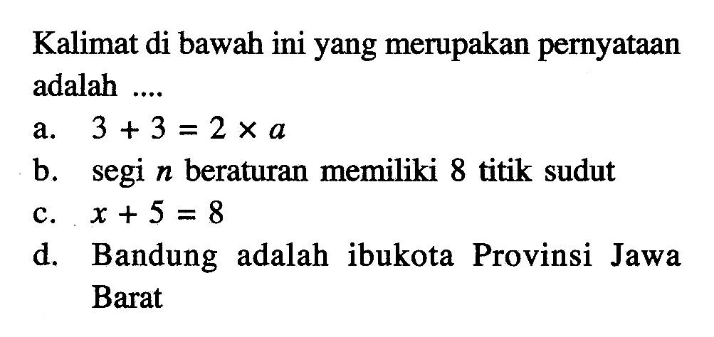 Kalimat di bawah ini yang merupakan pernyataan adalah ... a. 3 + 3 = 2 x a b. segi n beraturan memiliki 8 titik sudut c. x + 5 = 8 d. Bandung adalah ibukota Provinsi Jawa Barat