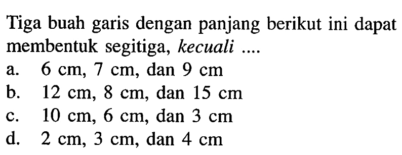 Tiga buah garis dengan panjang berikut ini dapat membentuk segitiga, kecuali .... a.  6 cm, 7 cm, dan 9 cm b. 12 cm, 8 cm, dan 15 cm c. 10 cm, 6 cm, dan 3 cm d. 2 cm, 3 cm, dan 4 cm 