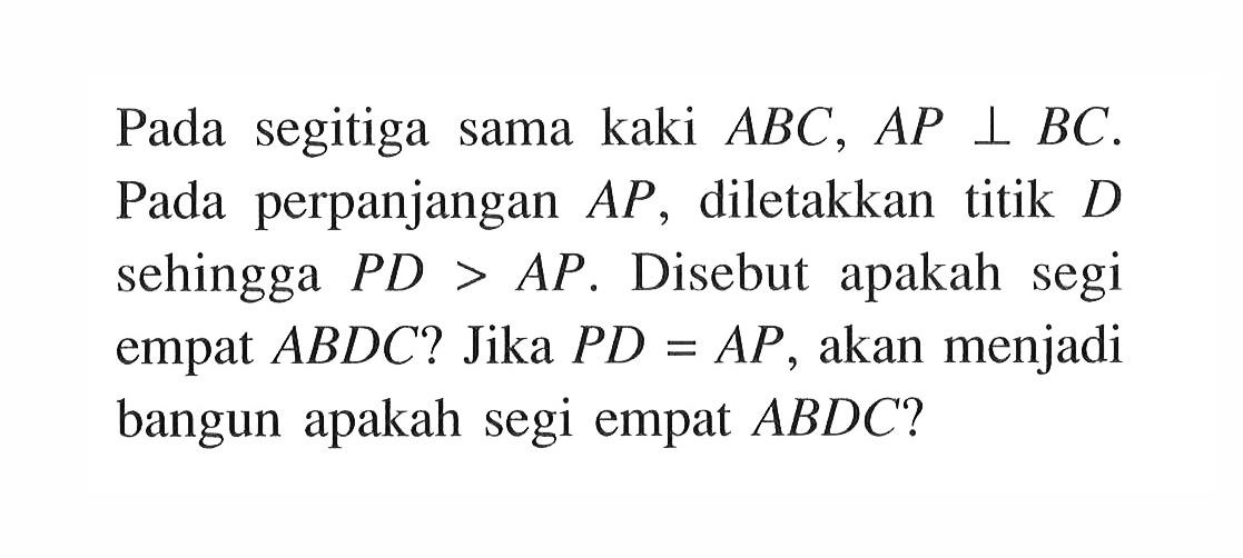 Pada segitiga sama kaki ABC, AP tegak lurus BC. Pada perpanjangan AP, diletakkan titik D sehingga PD>AP. Disebut apakah segi empat ABDC? Jika PD=AP, akan menjadi bangun apakah segi empat ABDC?