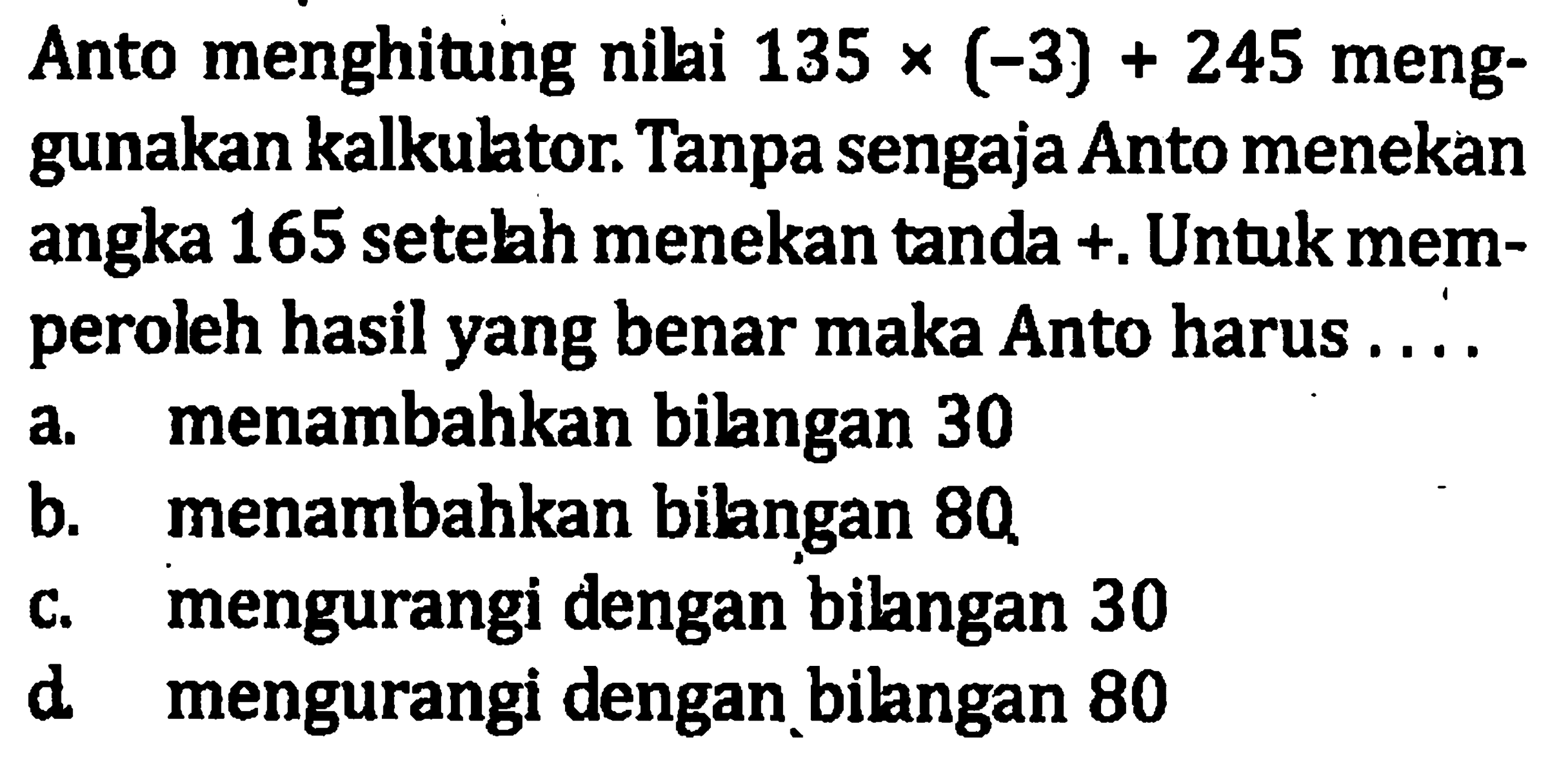 Anto menghitung nilai 135 x(-3) + 245 meng-gunakan kalkulator. Tanpa sengaja Anto menekan angka 165 setelah menekan tanda +. Untuk mem- peroleh hasil yang benar maka Anto harus