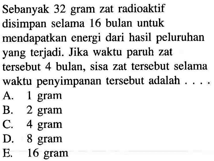 Sebanyak 32 gram zat radioaktif disimpan selama 16 bulan untuk mendapatkan energi dari hasil peluruhan yang terjadi. Jika waktu paruh zat tersebut 4 bulan, sisa zat tersebut selama waktu penyimpanan tersebut adalah ....
