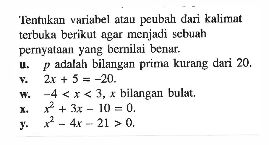 Tentukan variabel atau peubah dari kalimat terbuka berikut agar menjadi sebuah pernyataan yang bernilai benar.u. p adalah bilangan prima kurang dari 20.v. 2 x+5=-20.w. -4<x<3, x bilangan bulat.X. x^2+3x-10=0 .y. x^2-4x-21>0.