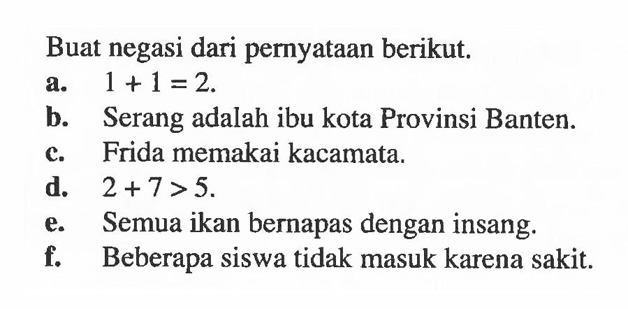 Buat negasi dari pernyataan berikut: a. 1 +1=2. b- Serang adalah ibu kota Provinsi Banten: Frida memakai kacamata. C. d. 2 + 7>5. Semua ikan bernapas dengan insang: e. Beberapa siswa tidak masuk karena sakit: f