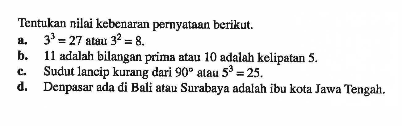 Tentukan nilai kebenaran pernyataan berikut.a. 3^3=27 atau 3^2=8.b. 11 adalah bilangan prima atau 10 adalah kelipatan 5.c. Sudut lancip kurang dari 90 atau 5^3=25.d. Denpasar ada di Bali atau Surabaya adalah ibu kota Jawa Tengah.