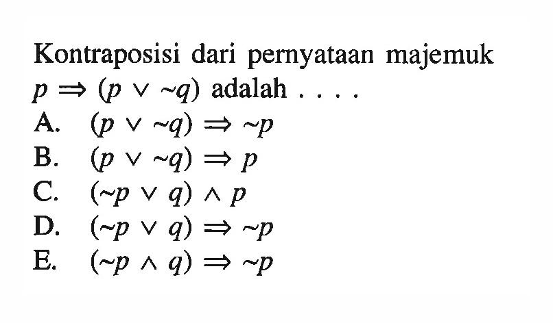 Kontraposisi dari pernyataan majemuk  p => (p v ~q)  adalah ....A.   (p v ~q) => ~p 
B.  (p v ~q) => p 
C. (~p v q) ^ p 
D.  (~p v q) => ~p 
E.  (~p ^ q) => ~p 