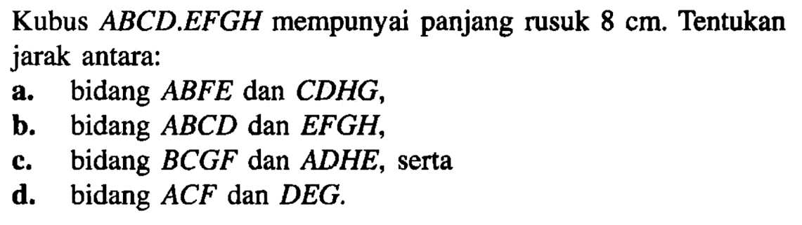 Kubus ABCD EFGH mempunyai panjang rusuk 8 cm. Tentukan jarak antara: a. bidang ABFE dan CDHG, b. bidang ABCD dan EFGH, d. bidang BCGF dan ADHE, serta d. bidang ACF dan DEG.