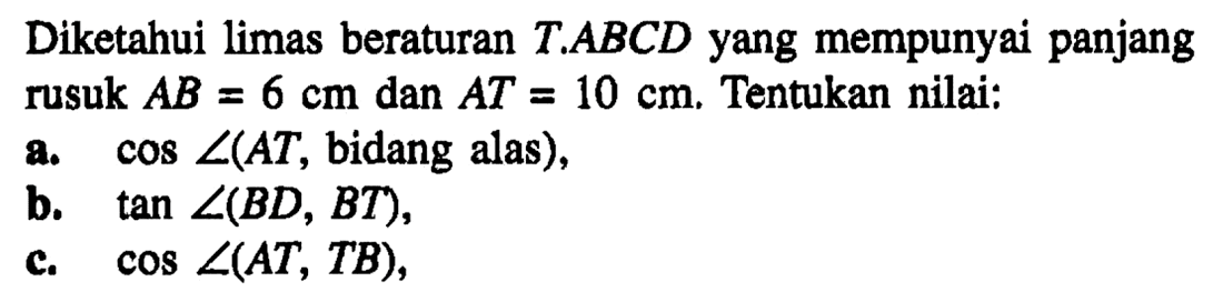 Diketahui limas beraturan T.ABCD yang mempunyai panjang rusuk AB=6 cm dan AT=10 cm. Tentukan nilai: a. cos sudut(AT, bidang alas), b. tan sudut(BD, BT), c. cos sudut(AT, TB).