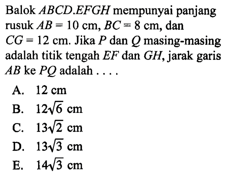 Balok ABCD.EFGH mempunyai panjang rusuk AB = 10 cm, BC = 8 cm, dan CG = 12 cm. Jika P dan Q masing-masing adalah titik tengah EF dan GH, jarak garis AB ke PQ adalah....