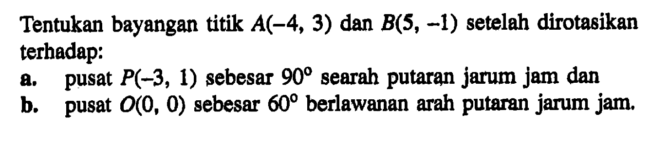 Tentukan bayangan titik A(-4,3) dan B(5,-1) setelah dirotasikan terhadap: a. pusat P(-3,1) sebesar 90 searah putaran jarum jam dan b. pusat O(0, 0) sebesar 60 berlawanan arah putaran jarum jam.
