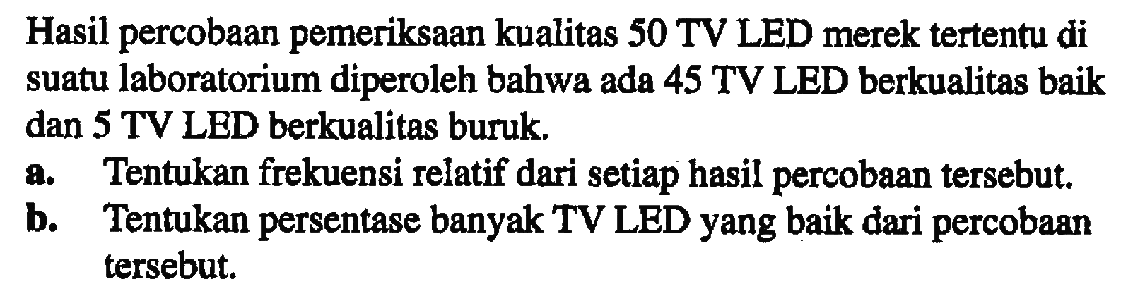 Hasil percobaan pemeriksaan kualitas 50 TV LED merek tertentu di suatu laboratorium diperoleh bahwa ada 45 TV LED berkualitas baik dan 5 TV LED berkualitas buruk. a. Tentukan frekuensi relatif dari setiap hasil percobaan tersebut b. Tentukan persentase banyak TV LED yang baik dari percobaan tersebut.