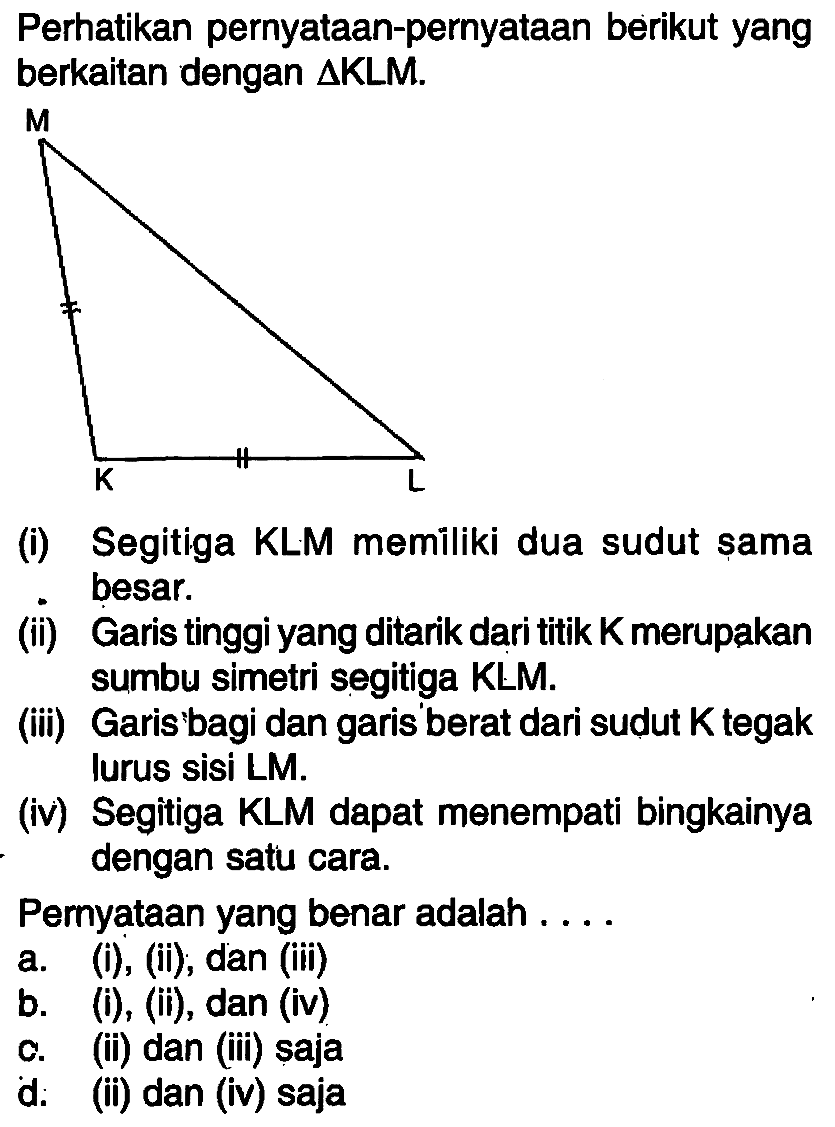 Perhatikan pernyataan-pernyataan berikut yang berkaitan dengan segitiga KLM.(i) Segitiga KLM memiliki dua sudut sama besar.(ii) Garis tinggi yang ditarik dari titik K merupakan sumbu simetri segitiga KLM.(iii) Garis bagi dan garis berat dari sudut K tegak lurus sisi LM.(iv) Segitiga KLM dapat menempati bingkainya dengan satu cara.Pernyataan yang benar adalah....
