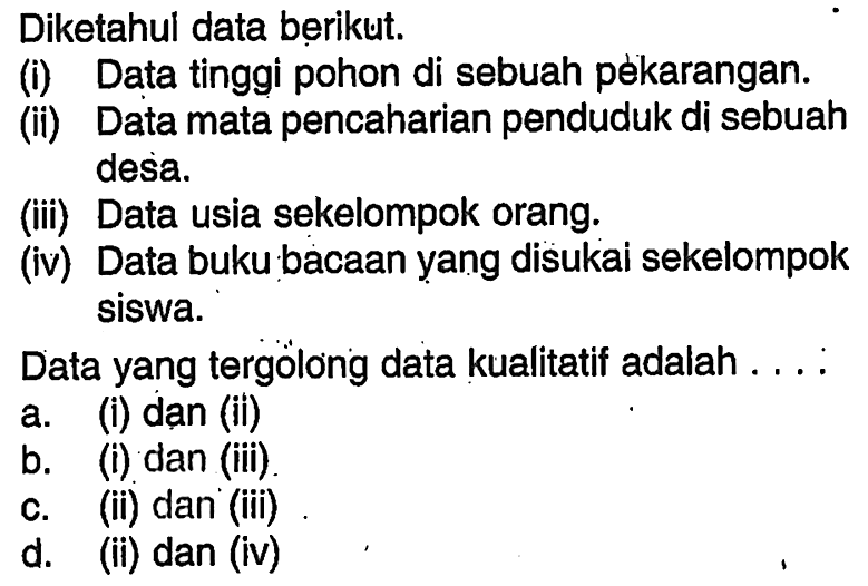 Diketahul data berikut.(i) Data tinggi pohon di sebuah pékarangan.(ii) Data mata pencaharian penduduk di sebuah desa.(iii) Data usia sekelompok orang.(iv) Data buku bacaan yang disukai sekelompok siswa.Data yang tergolong data kualitatif adalah ....a. (i) dan (ii) b. (i) dan (iii) c. (ii) dan (iii) d. (ii) dan (iv)