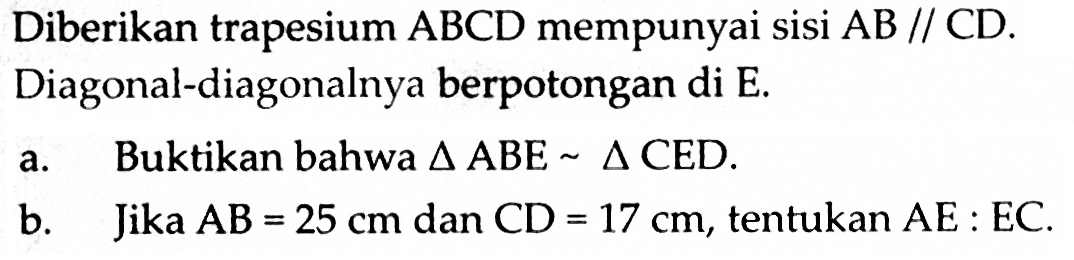 Diberikan trapesium  ABCD  mempunyai sisi  AB//CD. Diagonal-diagonalnya berpotongan di E.a. Buktikan bahwa  segitiga ABE ~ segitiga CED .b. Jika  AB=25 cm  dan  CD=17 cm , tentukan  AE:EC.