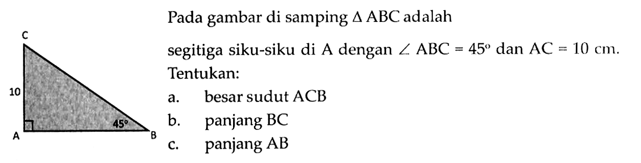 Pada gambar di samping  segitiga ABC  adalah segitiga siku-siku di  A  dengan  sudut ABC=45  dan  AC=10 cm . Tentukan: a. besar sudut  ACB 
b. panjang  BC 
c. panjang AB