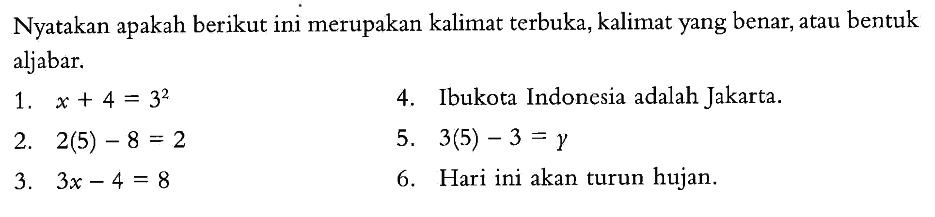 Nyatakan apakah berikut ini merupakan kalimat terbuka, kelimat yang benar, atau bentuk aljabar. 1. x + 4 = 3^2 2. 2(5) - 8 = 2 3. 3x - 4 = 8 4. Ibukota Indonesia adalah Jakarta 5. 3(5) - 3 = y 6. Hari ini akan turun hujan.