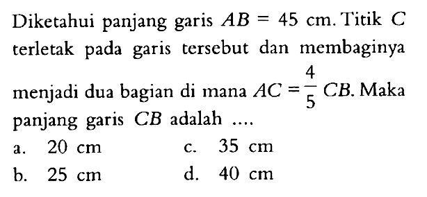 Diketahui panjang garis AB=45 cm. Titik C terletak pada garis tersebut dan membaginya menjadi dua bagian di mana AC=4/5CB. Maka panjang garis CB adalah.... 
