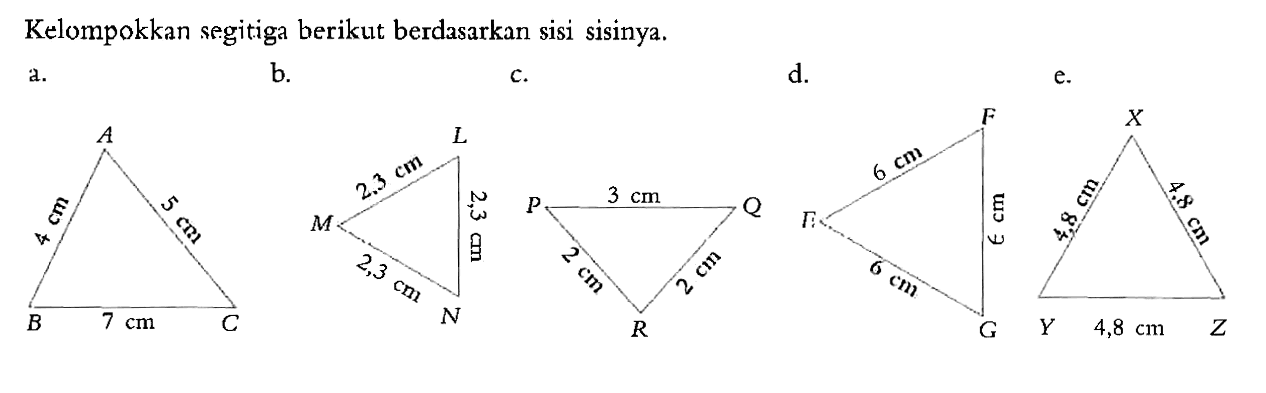 Kelompokkan segitiga berikut berdasarkan sisi sisinya.a. A 4 cm 3 cm B 7 cm C b. L 2,3 cm 2,3 cm A 2,3 cm Nc. P 3 cm Q 2 cm 2 cm R d. F 6 cm E 6 cm 6 cm G e. X 4,8 cm 4,8 cm Y 4,8 cm Z 