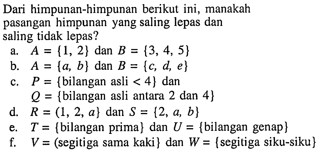 Dari himpunan-himpunan berikut ini, manakah pasangan himpunan yang saling lepas dan saling tidak lepas? a. A={1, 2} dan B={3, 4, 5} b. A={a, b} dan B={c, d e} c. P={bilangan asli <4} dan Q={bilangan asli antara 2 dan 4} d. R=(1, 2, a} dan S={2, a, b} e. T={bilangan prima} dan U={bilangan genap} f. V=(segitiga sama kaki} dan W={segitiga siku-siku}
