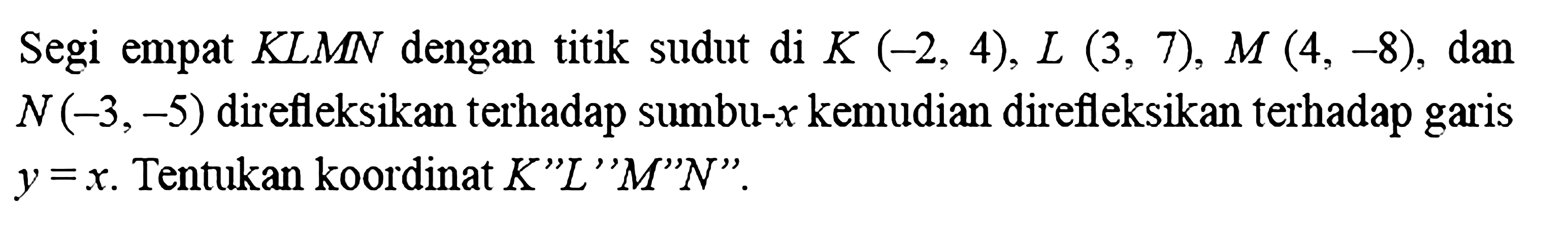 Segi empat KLMN dengan titik sudut di K(-2,4), L(3,7), M(4,-8), dan N(-3,-5) direfleksikan terhadap sumbu-x kemudian direfleksikan terhadap garis y=x. Tentukan koordinat K'L'M'N'