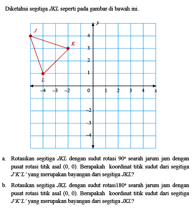 Diketahui segitiga JKL seperti pada gambar di bawah ini Rotasikan segitiga JKL dengan sudut rotasi 90 searah jarum jam dengan pusat rotasi titik asal (0, 0) Berapakah koordinat titik sudut dari segitiga JK'L' yang merupakan bayangan dari segitiga JKL? Rotasikan segitiga JKL dengan sudut rotasi 80 searah jarum jam dengan pusat rotasi titik asal (0, 0). Berapakah koordinat titik sudut dari segitiga JK'L' yang merupakan bayangan dari segitiga JKL?