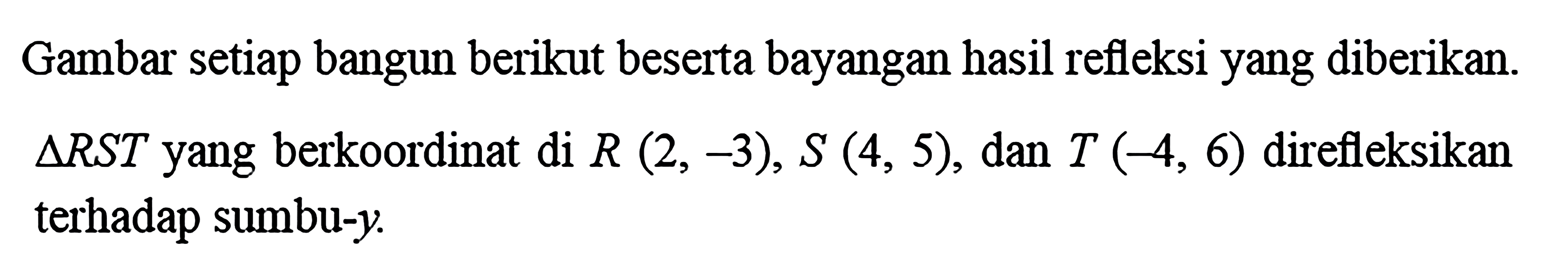 Gambar setiap bangun berikut beserta bayangan hasil refleksi yang diberikan. Segitiga RST yang berkoordinat di R(2, -3), S(4, 5), dan T(-4, 6) direfleksikan terhadap sumbu-y