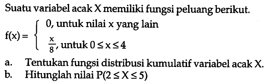 Suatu variabel acak X memiliki fungsi peluang berikut. f(x)=0, untuk nilai x  yang lain x/8, untuk 0<=x<=4. a. Tentukan fungsi distribusi kumulatif variabel acak X.b. Hitunglah nilai P(2<=X<=5) 