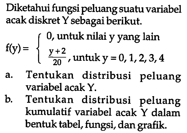 Diketahui fungsi peluang suatu variabel acak diskret Y sebagai berikut. f(y)=0, untuk nilai y yang lain (y+2)/20, untuk y=0,1,2,3,4 a. Tentukan distribusi peluang variabel acak Y. b. Tentukan distribusi peluang kumulatif variabel acak Y dalam bentuk tabel, fungsi, dan grafik.