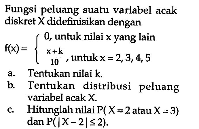 Fungsi peluang suatu variabel acak diskret X didefinisikan denganf(x)={0, untuk nilai x yang lain x+k/10, untuk x=2,3,4,5. a. Tentukan nilai  k .b. Tentukan distribusi peluang variabel acak  X .c. Hitunglah nilai P(X=2 atau X=3) dan P(|X-2|<=2) .