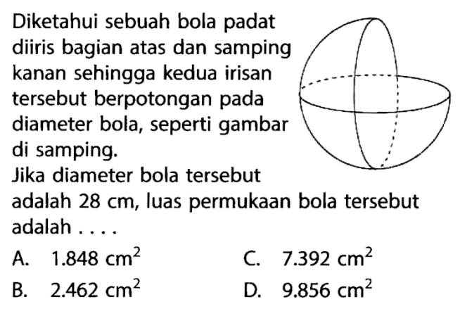 Diketahui sebuah bola padat diiris bagian atas dan samping kanan sehingga kedua irisan tersebut berpotongan pada diameter bola, seperti gambar di samping. Jika diameter bola tersebut adalah 28 cm, luas permukaan bola tersebut adalah ...